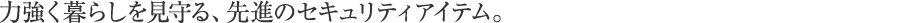力強く暮らしを見守る、先進のセキュリティアイテム。